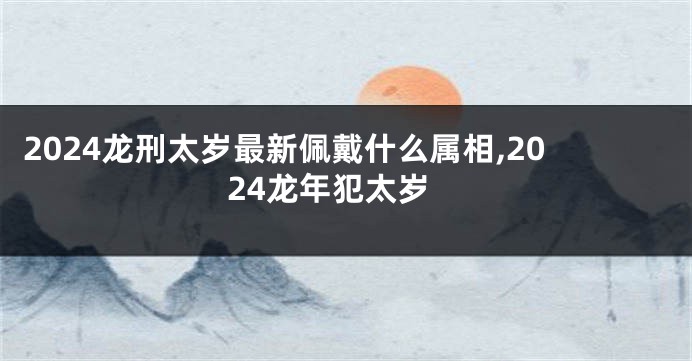 2024龙刑太岁最新佩戴什么属相,2024龙年犯太岁