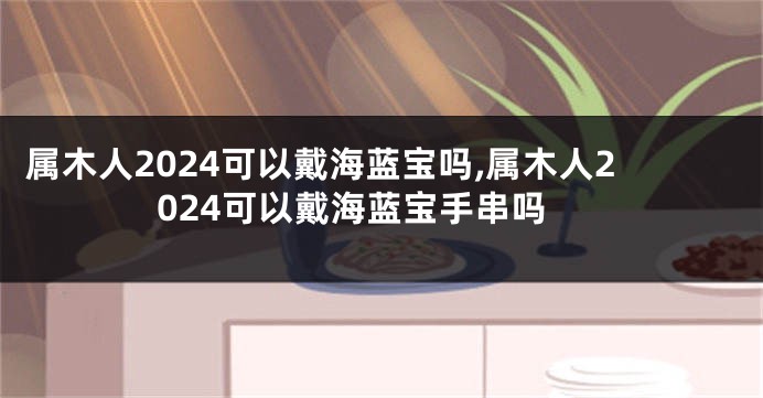 属木人2024可以戴海蓝宝吗,属木人2024可以戴海蓝宝手串吗