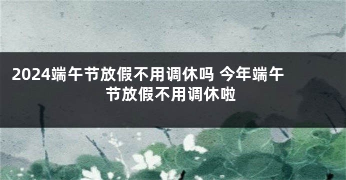 2024端午节放假不用调休吗 今年端午节放假不用调休啦