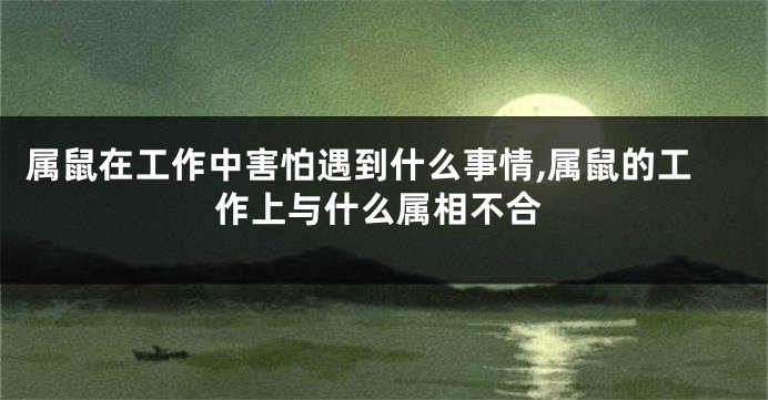 属鼠在工作中害怕遇到什么事情,属鼠的工作上与什么属相不合