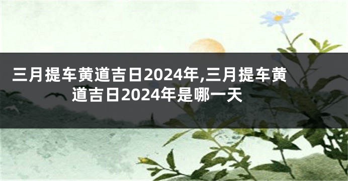 三月提车黄道吉日2024年,三月提车黄道吉日2024年是哪一天