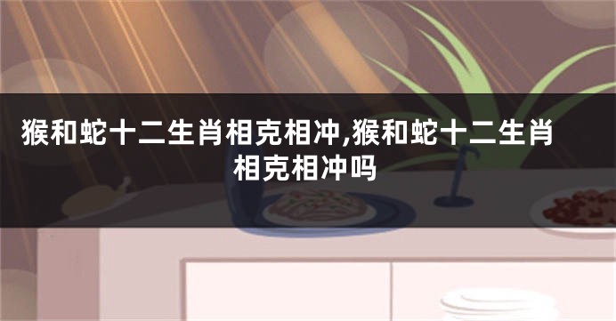 猴和蛇十二生肖相克相冲,猴和蛇十二生肖相克相冲吗