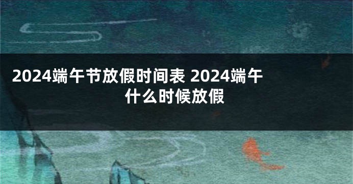 2024端午节放假时间表 2024端午什么时候放假