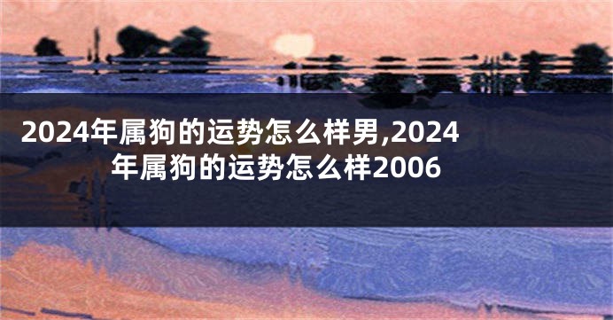 2024年属狗的运势怎么样男,2024年属狗的运势怎么样2006