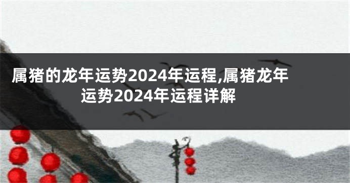 属猪的龙年运势2024年运程,属猪龙年运势2024年运程详解