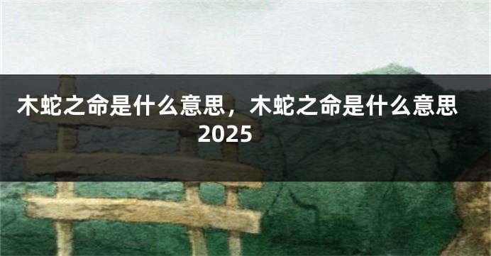 木蛇之命是什么意思，木蛇之命是什么意思2025