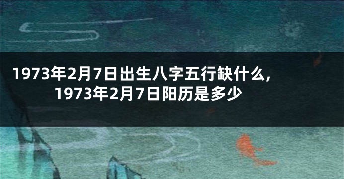 1973年2月7日出生八字五行缺什么,1973年2月7日阳历是多少