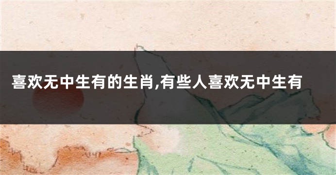 喜欢无中生有的生肖,有些人喜欢无中生有