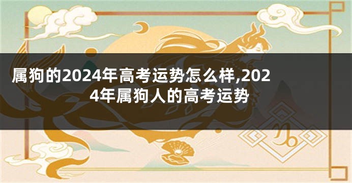 属狗的2024年高考运势怎么样,2024年属狗人的高考运势