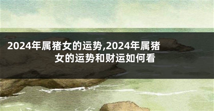 2024年属猪女的运势,2024年属猪女的运势和财运如何看