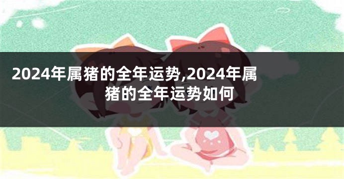 2024年属猪的全年运势,2024年属猪的全年运势如何