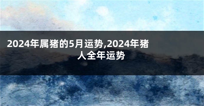 2024年属猪的5月运势,2024年猪人全年运势