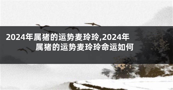 2024年属猪的运势麦玲玲,2024年属猪的运势麦玲玲命运如何