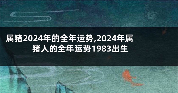 属猪2024年的全年运势,2024年属猪人的全年运势1983出生