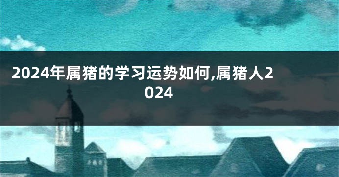 2024年属猪的学习运势如何,属猪人2024