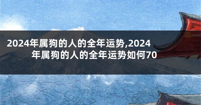 2024年属狗的人的全年运势,2024年属狗的人的全年运势如何70