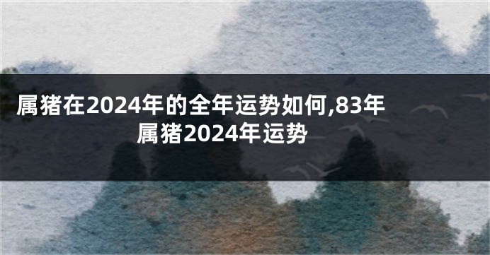 属猪在2024年的全年运势如何,83年属猪2024年运势