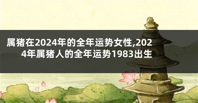 属猪在2024年的全年运势女性,2024年属猪人的全年运势1983出生