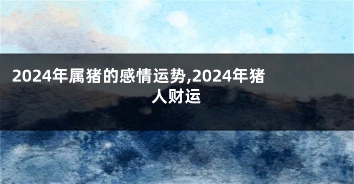 2024年属猪的感情运势,2024年猪人财运