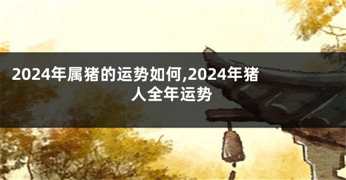 2024年属猪的运势如何,2024年猪人全年运势