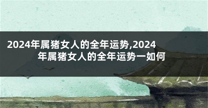 2024年属猪女人的全年运势,2024年属猪女人的全年运势一如何