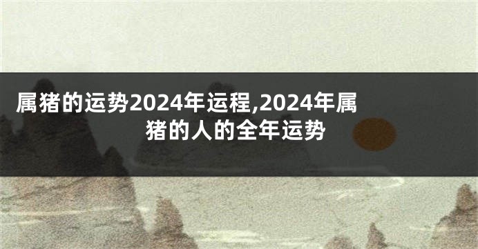 属猪的运势2024年运程,2024年属猪的人的全年运势