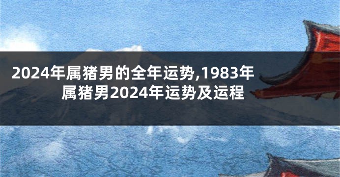 2024年属猪男的全年运势,1983年属猪男2024年运势及运程