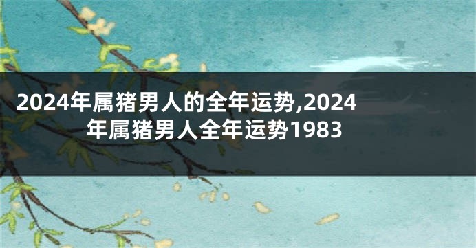 2024年属猪男人的全年运势,2024年属猪男人全年运势1983