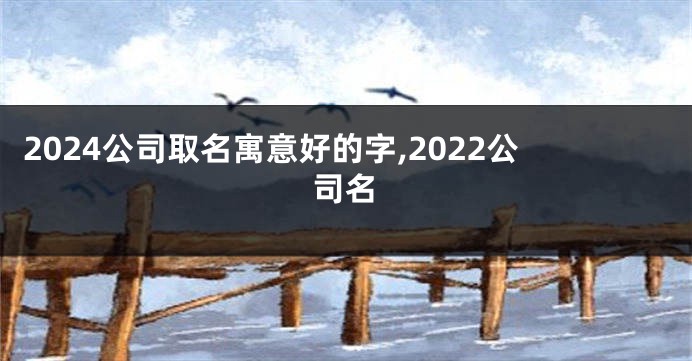 2024公司取名寓意好的字,2022公司名