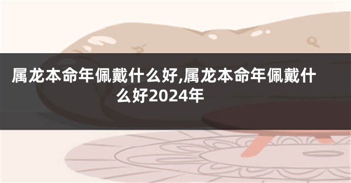 属龙本命年佩戴什么好,属龙本命年佩戴什么好2024年