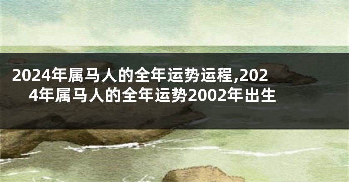 2024年属马人的全年运势运程,2024年属马人的全年运势2002年出生