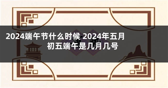 2024端午节什么时候 2024年五月初五端午是几月几号