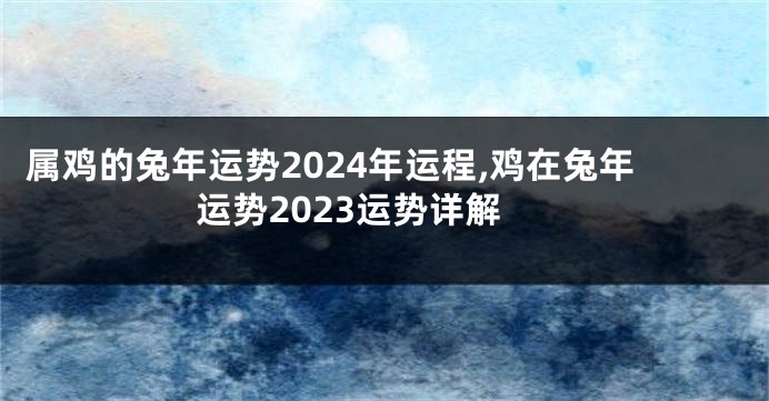 属鸡的兔年运势2024年运程,鸡在兔年运势2023运势详解