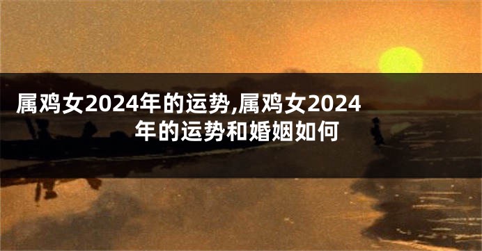 属鸡女2024年的运势,属鸡女2024年的运势和婚姻如何