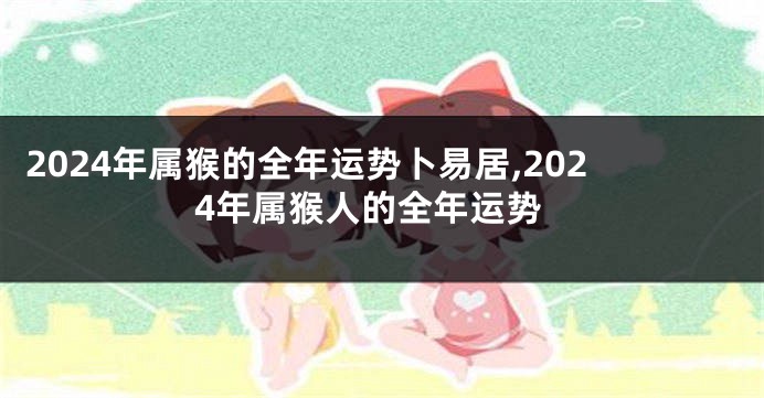 2024年属猴的全年运势卜易居,2024年属猴人的全年运势