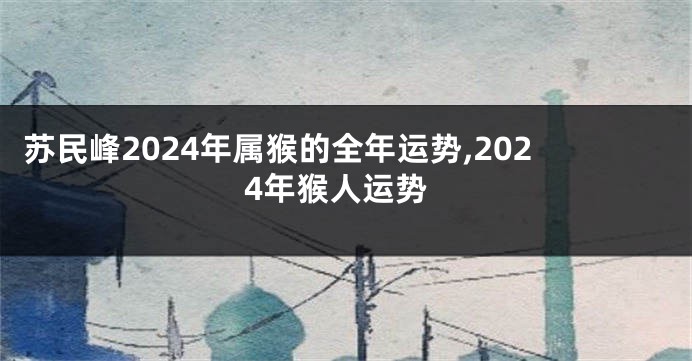 苏民峰2024年属猴的全年运势,2024年猴人运势