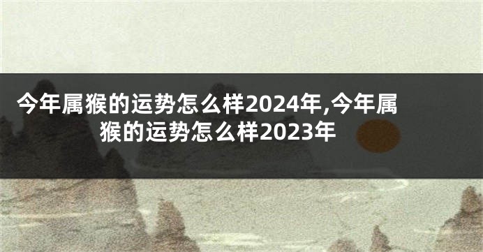 今年属猴的运势怎么样2024年,今年属猴的运势怎么样2023年