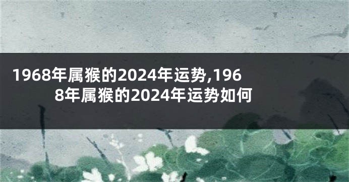 1968年属猴的2024年运势,1968年属猴的2024年运势如何