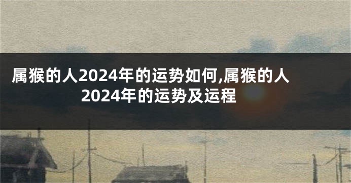 属猴的人2024年的运势如何,属猴的人2024年的运势及运程