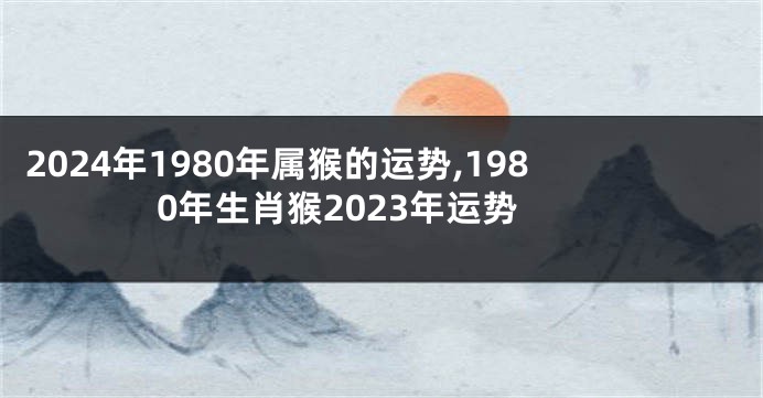 2024年1980年属猴的运势,1980年生肖猴2023年运势