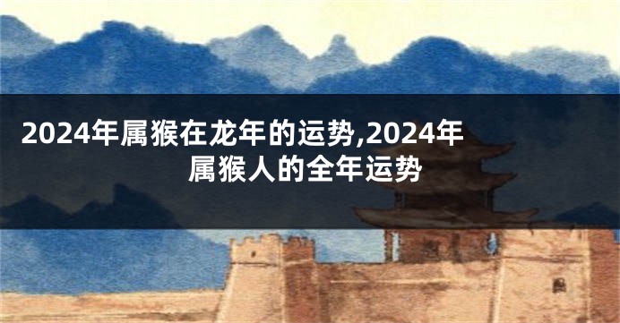 2024年属猴在龙年的运势,2024年属猴人的全年运势