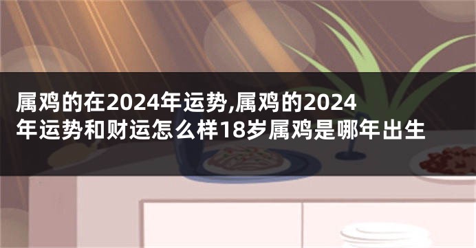 属鸡的在2024年运势,属鸡的2024年运势和财运怎么样18岁属鸡是哪年出生