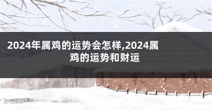 2024年属鸡的运势会怎样,2024属鸡的运势和财运