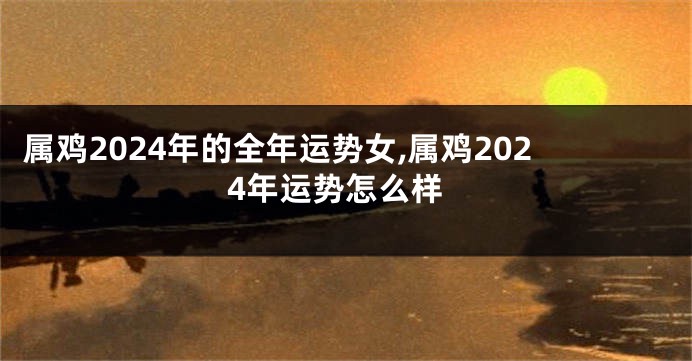 属鸡2024年的全年运势女,属鸡2024年运势怎么样