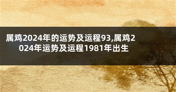 属鸡2024年的运势及运程93,属鸡2024年运势及运程1981年出生