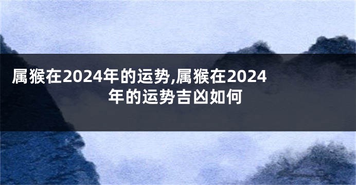 属猴在2024年的运势,属猴在2024年的运势吉凶如何