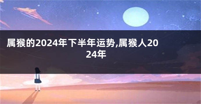 属猴的2024年下半年运势,属猴人2024年