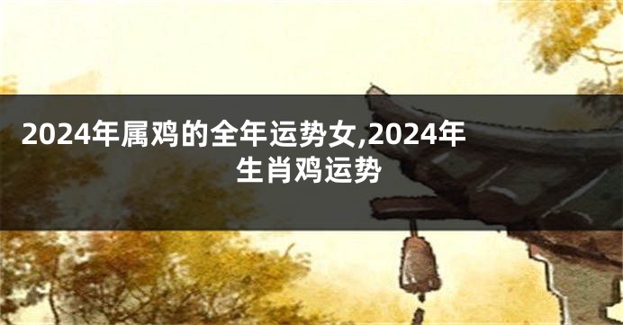 2024年属鸡的全年运势女,2024年生肖鸡运势