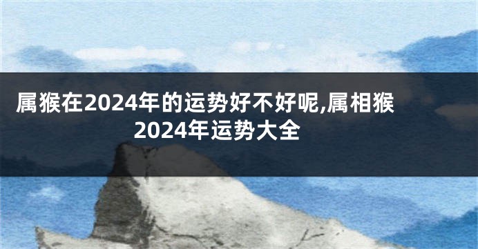 属猴在2024年的运势好不好呢,属相猴2024年运势大全