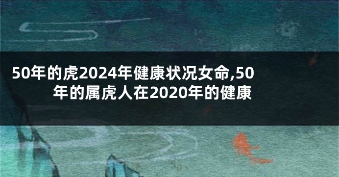 50年的虎2024年健康状况女命,50年的属虎人在2020年的健康